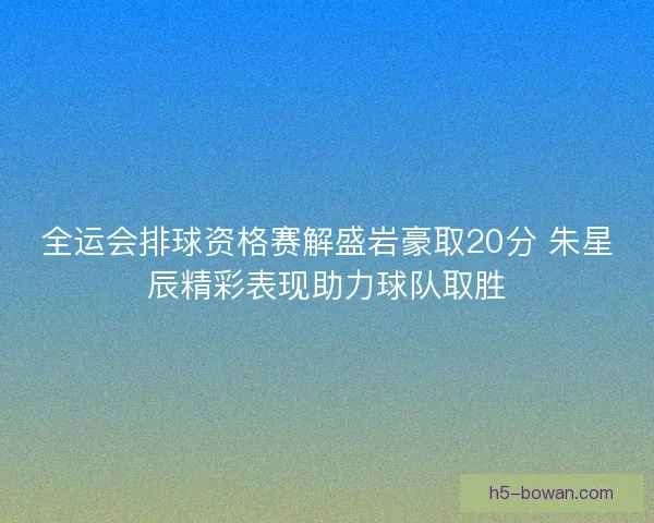 全运会排球资格赛解盛岩豪取20分 朱星辰精彩表现助力球队取胜